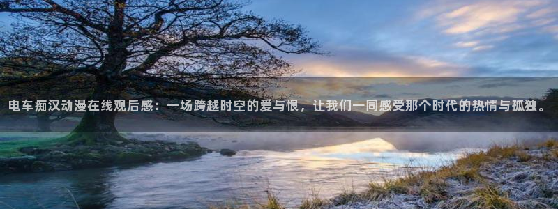 omofun动漫官网正版下载：电车痴汉动漫在线观后感：一场跨越时空的爱与恨，让我们一同感受那个时代的热情与孤独。